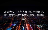 凌晨大瓜！神秘人在神马电影现身，引出可可影视下载官方传闻，评论数破万