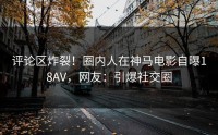 评论区炸裂！圈内人在神马电影自曝18AV，网友：引爆社交圈