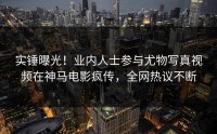 实锤曝光！业内人士参与尤物写真视频在神马电影疯传，全网热议不断