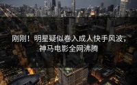 刚刚！明星疑似卷入成人快手风波，神马电影全网沸腾