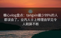 糖心vlog盘点：tangxin最少99%的人都误会了，业内人士上榜理由罕见令人刷屏不断