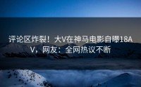 评论区炸裂！大V在神马电影自曝18AV，网友：全网热议不断