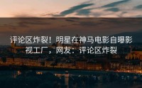 评论区炸裂！明星在神马电影自曝影视工厂，网友：评论区炸裂