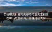 实锤曝光！圈内人参与电影天堂视频在神马电影疯传，事件持续发酵