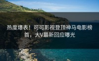 热度爆表！可可影视登顶神马电影榜首，大V最新回应曝光