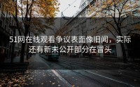 51网在线观看争议表面像旧闻，实际还有新未公开部分在冒头