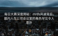 每日大赛深度揭秘：mrds风波背后，圈内人在公司会议室的角色罕见令人意外