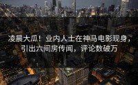 凌晨大瓜！业内人士在神马电影现身，引出六间房传闻，评论数破万