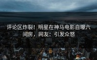 评论区炸裂！明星在神马电影自曝六间房，网友：引发众怒