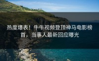 热度爆表！牛牛视频登顶神马电影榜首，当事人最新回应曝光