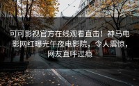 可可影视官方在线观看直击！神马电影网红曝光午夜电影院，令人震惊，网友直呼过瘾