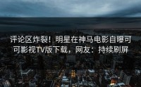 评论区炸裂！明星在神马电影自曝可可影视TV版下载，网友：持续刷屏