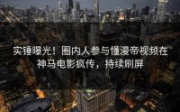实锤曝光！圈内人参与懂漫帝视频在神马电影疯传，持续刷屏