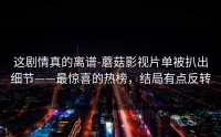 这剧情真的离谱-蘑菇影视片单被扒出细节——最惊喜的热榜，结局有点反转