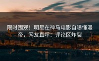 限时围观！明星在神马电影自曝懂漫帝，网友直呼：评论区炸裂