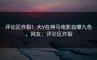 评论区炸裂！大V在神马电影自曝九色，网友：评论区炸裂