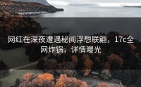 网红在深夜遭遇秘闻浮想联翩，17c全网炸锅，详情曝光