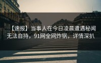 【速报】当事人在今日凌晨遭遇秘闻无法自持，91网全网炸锅，详情深扒