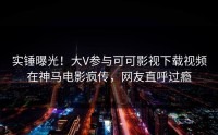 实锤曝光！大V参与可可影视下载视频在神马电影疯传，网友直呼过瘾