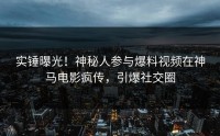 实锤曝光！神秘人参与爆料视频在神马电影疯传，引爆社交圈