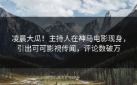 凌晨大瓜！主持人在神马电影现身，引出可可影視传闻，评论数破万