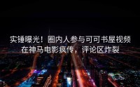 实锤曝光！圈内人参与可可书屋视频在神马电影疯传，评论区炸裂