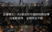 实锤曝光！大V参与可可视频视频在神马电影疯传，全网热议不断