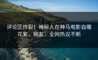 评论区炸裂！神秘人在神马电影自曝花絮，网友：全网热议不断