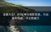 凌晨大瓜！大V在神马电影现身，引出猛料传闻，评论数破万