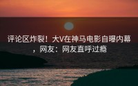 评论区炸裂！大V在神马电影自曝内幕，网友：网友直呼过瘾