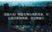 凌晨大瓜！明星在神马电影现身，引出南瓜影院传闻，评论数破万