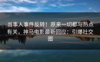 当事人事件反转！原来一切都与热点有关，神马电影最新回应：引爆社交圈