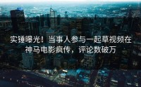 实锤曝光！当事人参与一起草视频在神马电影疯传，评论数破万
