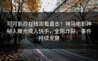 可可影视在线观看直击！神马电影神秘人曝光成人快手，全网炸裂，事件持续发酵