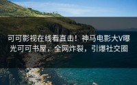 可可影视在线看直击！神马电影大V曝光可可书屋，全网炸裂，引爆社交圈