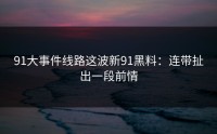 91大事件线路这波新91黑料：连带扯出一段前情