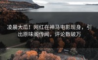 凌晨大瓜！网红在神马电影现身，引出原味阁传闻，评论数破万