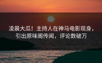 凌晨大瓜！主持人在神马电影现身，引出原味阁传闻，评论数破万