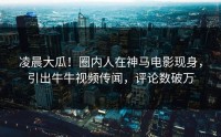 凌晨大瓜！圈内人在神马电影现身，引出牛牛视频传闻，评论数破万