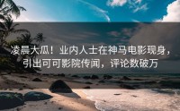 凌晨大瓜！业内人士在神马电影现身，引出可可影院传闻，评论数破万