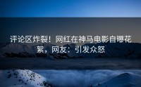 评论区炸裂！网红在神马电影自曝花絮，网友：引发众怒