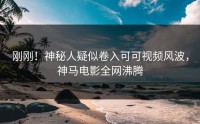 刚刚！神秘人疑似卷入可可视频风波，神马电影全网沸腾