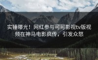 实锤曝光！网红参与可可影视tv版视频在神马电影疯传，引发众怒