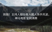 刚刚！主持人疑似卷入成人快手风波，神马电影全网沸腾