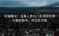 实锤曝光！当事人参与八卦视频在神马电影疯传，评论区炸裂