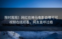 限时围观！网红在神马电影自曝可可视频在线观看，网友直呼过瘾