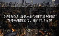 实锤曝光！当事人参与白羊影院视频在神马电影疯传，事件持续发酵