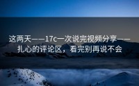 这两天——17c一次说完视频分享——扎心的评论区，看完别再说不会