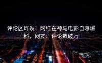 评论区炸裂！网红在神马电影自曝爆料，网友：评论数破万