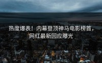 热度爆表！内幕登顶神马电影榜首，网红最新回应曝光